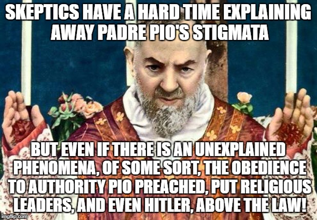 Padre Pio's Stigmata | SKEPTICS HAVE A HARD TIME EXPLAINING AWAY PADRE PIO'S STIGMATA; BUT EVEN IF THERE IS AN UNEXPLAINED PHENOMENA, OF SOME SORT, THE OBEDIENCE TO AUTHORITY PIO PREACHED, PUT RELIGIOUS LEADERS, AND EVEN HITLER, ABOVE THE LAW! | image tagged in stigmata,padre pio,mystic,obedience to authority,religion | made w/ Imgflip meme maker