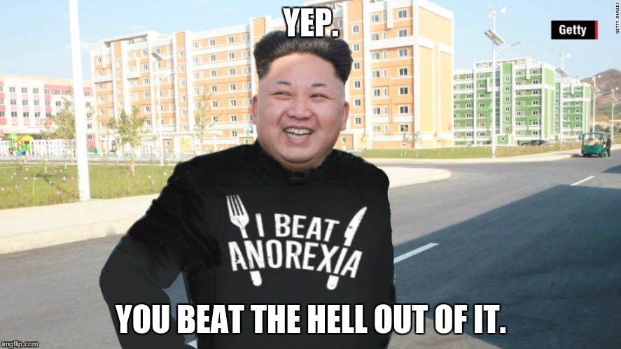 Kim jong un anorexia | YEP. YOU BEAT THE HELL OUT OF IT. | image tagged in kim jong un,anorexia,memes,funny,fat | made w/ Imgflip meme maker