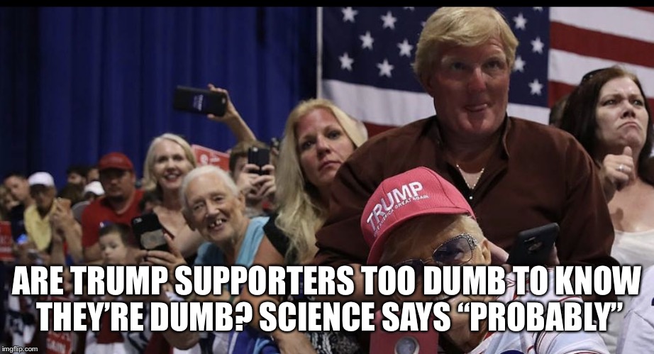 Trump’s Supporters  | ARE TRUMP SUPPORTERS TOO DUMB TO KNOW THEY’RE DUMB? SCIENCE SAYS “PROBABLY” | image tagged in donald trump,trumps supporters,dumb | made w/ Imgflip meme maker