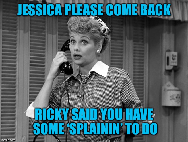 Jessica deleted her account  |  JESSICA PLEASE COME BACK; RICKY SAID YOU HAVE SOME ‘SPLAININ’ TO DO | image tagged in jessica_,deleted,sad but true | made w/ Imgflip meme maker