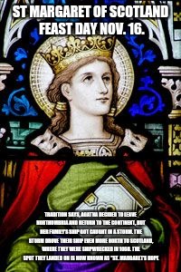 Saint of the day | ST MARGARET OF SCOTLAND FEAST DAY NOV. 16. TRADITION SAYS, AGATHA DECIDED TO LEAVE NORTHUMBRIA AND RETURN TO THE CONTINENT, BUT HER FAMILY'S SHIP GOT CAUGHT IN A STORM. THE STORM DROVE THEIR SHIP EVEN MORE NORTH TO SCOTLAND, WHERE THEY WERE SHIPWRECKED IN 1068. THE SPOT THEY LANDED ON IS NOW KNOWN AS "ST. MARGARET'S HOPE | image tagged in god,jesus,holyspirit,saints,catholic | made w/ Imgflip meme maker