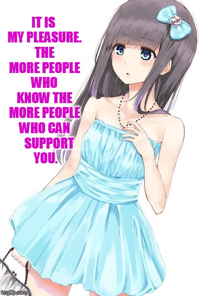 IT IS MY PLEASURE. THE MORE PEOPLE WHO KNOW THE MORE PEOPLE WHO CAN     SUPPORT  YOU. | made w/ Imgflip meme maker