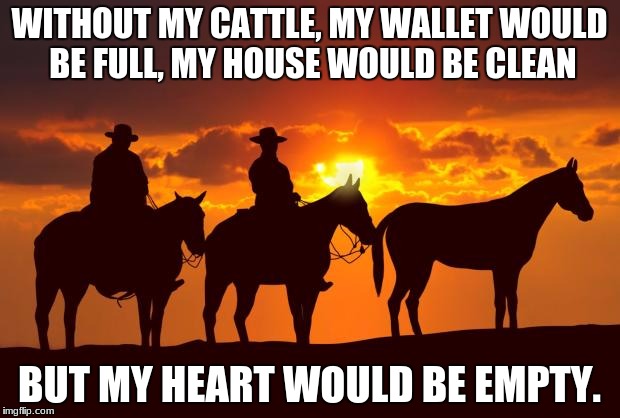 Cowboys | WITHOUT MY CATTLE, MY WALLET WOULD BE FULL, MY HOUSE WOULD BE CLEAN; BUT MY HEART WOULD BE EMPTY. | image tagged in cowboys | made w/ Imgflip meme maker