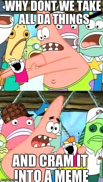 Put It Somewhere Else Patrick | WHY DONT WE TAKE ALL DA THINGS; AND CRAM IT INTO A MEME | image tagged in memes,put it somewhere else patrick,scumbag | made w/ Imgflip meme maker