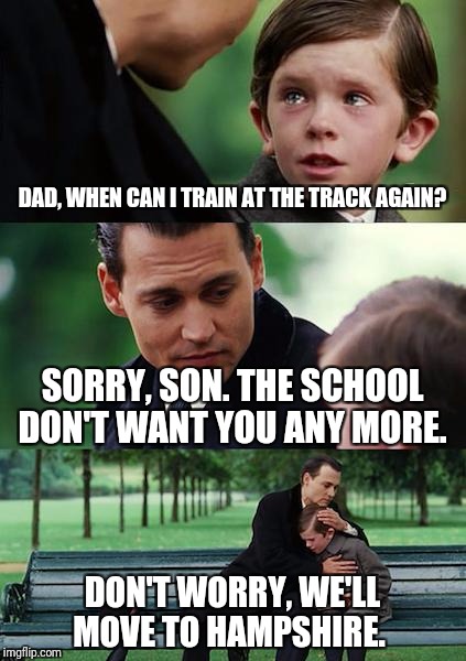 Finding Neverland Meme | DAD, WHEN CAN I TRAIN AT THE TRACK AGAIN? SORRY, SON. THE SCHOOL DON'T WANT YOU ANY MORE. DON'T WORRY, WE'LL MOVE TO HAMPSHIRE. | image tagged in memes,finding neverland | made w/ Imgflip meme maker