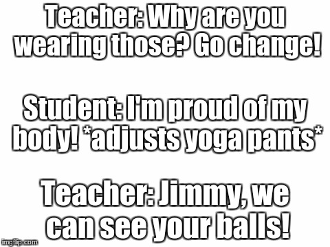 Blank White Template | Teacher: Why are you wearing those? Go change! Student: I'm proud of my body! *adjusts yoga pants*; Teacher: Jimmy, we can see your balls! | image tagged in blank white template | made w/ Imgflip meme maker