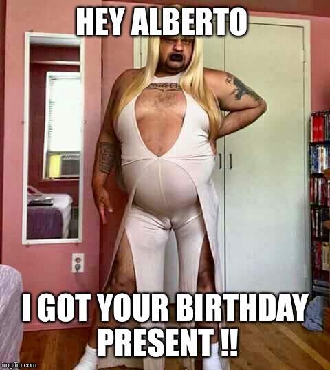 Nasty Girl | HEY ALBERTO; I GOT YOUR BIRTHDAY PRESENT !! | image tagged in nasty girl | made w/ Imgflip meme maker