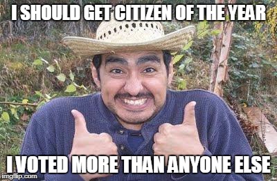Mexican is pleased | I SHOULD GET CITIZEN OF THE YEAR; I VOTED MORE THAN ANYONE ELSE | image tagged in mexican is pleased | made w/ Imgflip meme maker