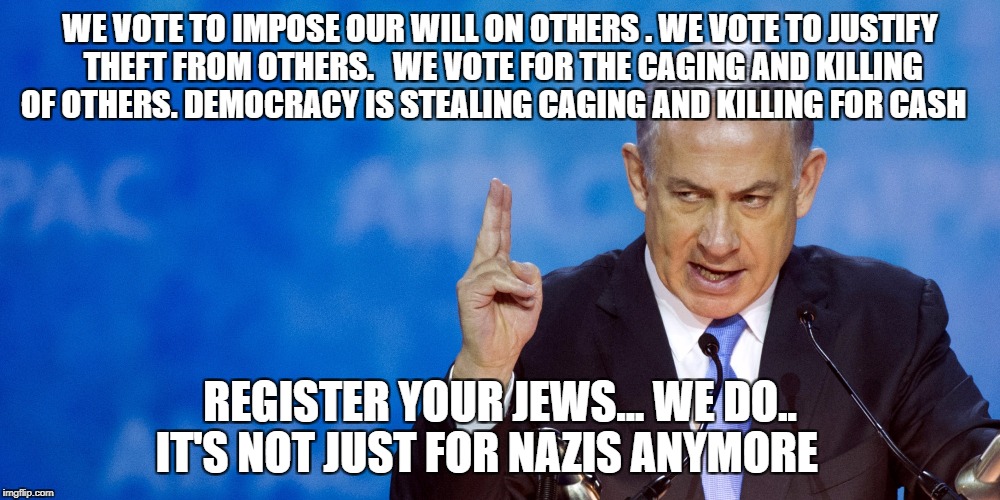 Bibi Netanyahu | WE VOTE TO IMPOSE OUR WILL ON OTHERS . WE VOTE TO JUSTIFY THEFT FROM OTHERS.   WE VOTE FOR THE CAGING AND KILLING OF OTHERS. DEMOCRACY IS STEALING CAGING AND KILLING FOR CASH; REGISTER YOUR JEWS... WE DO.. IT'S NOT JUST FOR NAZIS ANYMORE | image tagged in bibi netanyahu | made w/ Imgflip meme maker