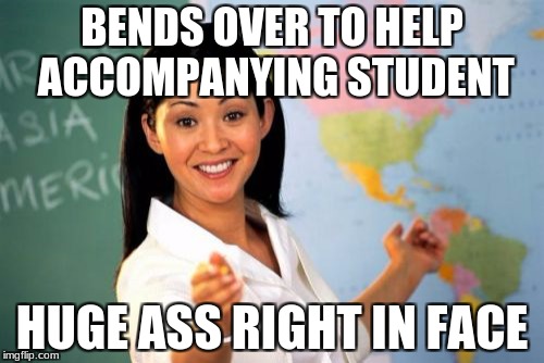 Unhelpful High School Teacher | BENDS OVER TO HELP ACCOMPANYING STUDENT; HUGE ASS RIGHT IN FACE | image tagged in memes,unhelpful high school teacher | made w/ Imgflip meme maker