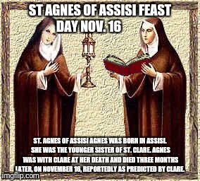 St. Agnes of Assisi | ST AGNES OF ASSISI FEAST DAY NOV. 16; ST. AGNES OF ASSISI
AGNES WAS BORN IN ASSISI. SHE WAS THE YOUNGER SISTER OF ST. CLARE. AGNES WAS WITH CLARE AT HER DEATH AND DIED THREE MONTHS LATER, ON NOVEMBER 16, REPORTEDLY AS PREDICTED BY CLARE. | image tagged in god,jesus,holyspirit,catholic,saint,bible | made w/ Imgflip meme maker