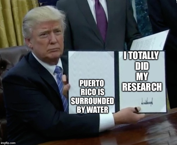 Trump Bill Signing Meme | I TOTALLY DID MY RESEARCH; PUERTO RICO IS SURROUNDED BY WATER | image tagged in trump bill signing | made w/ Imgflip meme maker