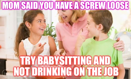 The Raw Truth |  MOM SAID YOU HAVE A SCREW LOOSE; TRY BABYSITTING AND NOT DRINKING ON THE JOB | image tagged in memes,frustrating mom,alcohol,moms,booze,babysitter | made w/ Imgflip meme maker
