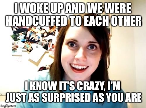 Overly Attached Girlfriend Meme | I WOKE UP AND WE WERE HANDCUFFED TO EACH OTHER; I KNOW IT'S CRAZY, I'M JUST AS SURPRISED AS YOU ARE | image tagged in memes,overly attached girlfriend | made w/ Imgflip meme maker
