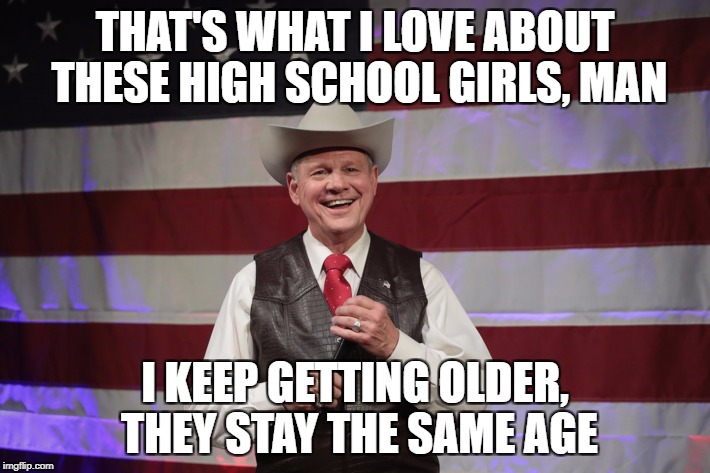 Roy Moore | THAT'S WHAT I LOVE ABOUT THESE HIGH SCHOOL GIRLS, MAN; I KEEP GETTING OLDER, THEY STAY THE SAME AGE | image tagged in hs girls,alright | made w/ Imgflip meme maker