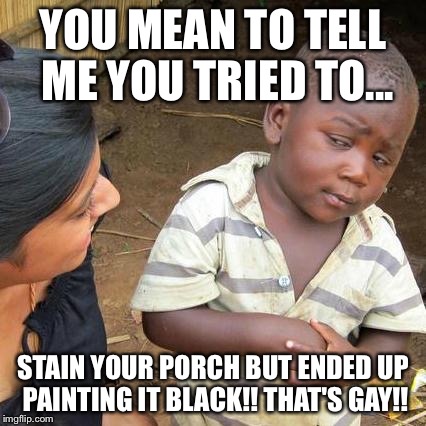 Third World Skeptical Kid Meme | YOU MEAN TO TELL ME YOU TRIED TO... STAIN YOUR PORCH BUT ENDED UP PAINTING IT BLACK!! THAT'S GAY!! | image tagged in memes,third world skeptical kid | made w/ Imgflip meme maker