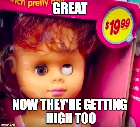 weird doll | GREAT; NOW THEY'RE GETTING HIGH TOO | image tagged in weird doll | made w/ Imgflip meme maker