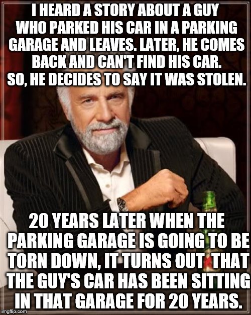 The Most Interesting Man In The World Meme | I HEARD A STORY ABOUT A GUY WHO PARKED HIS CAR IN A PARKING GARAGE AND LEAVES. LATER, HE COMES BACK AND CAN'T FIND HIS CAR. SO, HE DECIDES TO SAY IT WAS STOLEN. 20 YEARS LATER WHEN THE PARKING GARAGE IS GOING TO BE TORN DOWN, IT TURNS OUT  THAT THE GUY'S CAR HAS BEEN SITTING IN THAT GARAGE FOR 20 YEARS. | image tagged in memes,the most interesting man in the world | made w/ Imgflip meme maker