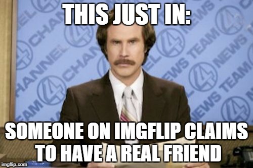 Ron Burgundy | THIS JUST IN:; SOMEONE ON IMGFLIP CLAIMS TO HAVE A REAL FRIEND | image tagged in memes,ron burgundy | made w/ Imgflip meme maker