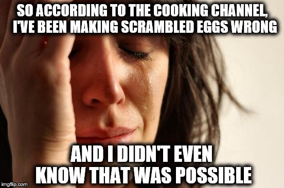 True story..... | SO ACCORDING TO THE COOKING CHANNEL,  I'VE BEEN MAKING SCRAMBLED EGGS WRONG; AND I DIDN'T EVEN KNOW THAT WAS POSSIBLE | image tagged in memes,first world problems,seriously | made w/ Imgflip meme maker