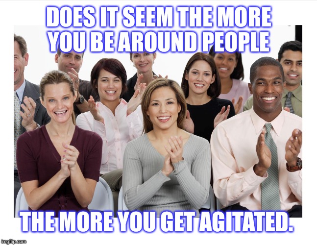People Clapping | DOES IT SEEM THE MORE YOU BE AROUND PEOPLE; THE MORE YOU GET AGITATED. | image tagged in people clapping | made w/ Imgflip meme maker