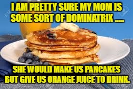 I AM PRETTY SURE MY MOM IS SOME SORT OF DOMINATRIX ..... SHE WOULD MAKE US PANCAKES BUT GIVE US ORANGE JUICE TO DRINK. | image tagged in pancakes,breakfast,funny,memes,dominatrix,funny memes | made w/ Imgflip meme maker