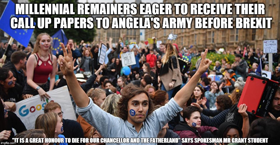 EU Army draft begins with terminally gullible  | MILLENNIAL REMAINERS EAGER TO RECEIVE THEIR CALL UP PAPERS TO ANGELA'S ARMY BEFORE BREXIT; "IT IS A GREAT HONOUR TO DIE FOR OUR CHANCELLOR AND THE FATHERLAND" SAYS SPOKESMAN MR GRANT STUDENT | image tagged in eu,euro,european,army,brexit,reich | made w/ Imgflip meme maker
