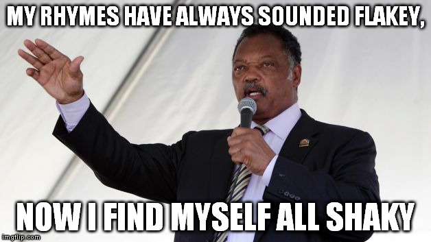 Jesse Jackson | MY RHYMES HAVE ALWAYS SOUNDED FLAKEY, NOW I FIND MYSELF ALL SHAKY | image tagged in jesse jackson | made w/ Imgflip meme maker