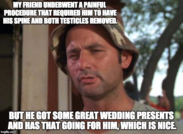 So I Got That Goin For Me Which Is Nice Meme | MY FRIEND UNDERWENT A PAINFUL PROCEDURE THAT REQUIRED HIM TO HAVE HIS SPINE AND BOTH TESTICLES REMOVED. BUT HE GOT SOME GREAT WEDDING PRESENTS AND HAS THAT GOING FOR HIM, WHICH IS NICE. | image tagged in memes,so i got that goin for me which is nice | made w/ Imgflip meme maker