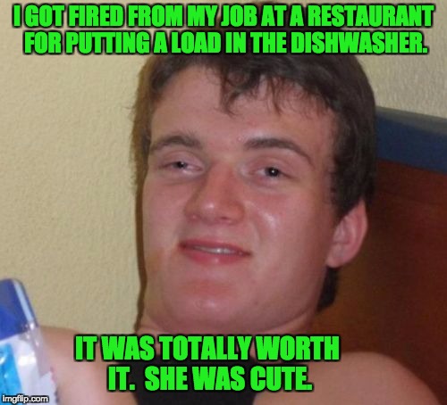 10 Guy Meme | I GOT FIRED FROM MY JOB AT A RESTAURANT FOR PUTTING A LOAD IN THE DISHWASHER. IT WAS TOTALLY WORTH IT.  SHE WAS CUTE. | image tagged in memes,10 guy | made w/ Imgflip meme maker