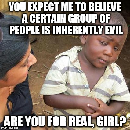 Third World Skeptical Kid Meme | YOU EXPECT ME TO BELIEVE A CERTAIN GROUP OF PEOPLE IS INHERENTLY EVIL; ARE YOU FOR REAL, GIRL? | image tagged in memes,third world skeptical kid,bigot,bigotry,anti-bigot,anti-bigotry | made w/ Imgflip meme maker
