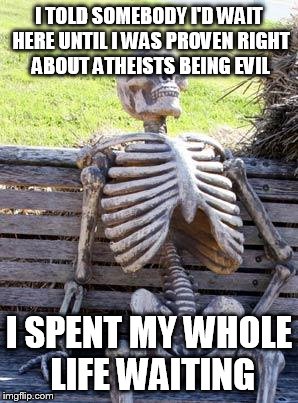 Waiting Skeleton Meme | I TOLD SOMEBODY I'D WAIT HERE UNTIL I WAS PROVEN RIGHT ABOUT ATHEISTS BEING EVIL; I SPENT MY WHOLE LIFE WAITING | image tagged in memes,waiting skeleton,atheist,atheists | made w/ Imgflip meme maker