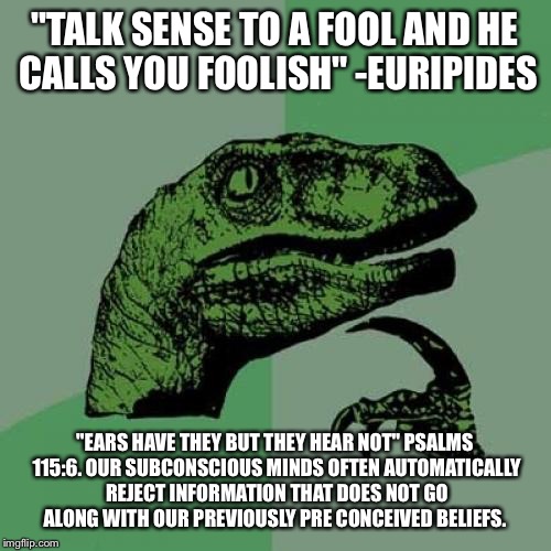 "The heart of him that hath understanding seeketh knowledge" - Proverbs 15:14 | "TALK SENSE TO A FOOL AND HE CALLS YOU FOOLISH" -EURIPIDES; "EARS HAVE THEY BUT THEY HEAR NOT" PSALMS 115:6. OUR SUBCONSCIOUS MINDS OFTEN AUTOMATICALLY REJECT INFORMATION THAT DOES NOT GO ALONG WITH OUR PREVIOUSLY PRE CONCEIVED BELIEFS. | image tagged in memes,philosoraptor,philosophy,bible,wisdom | made w/ Imgflip meme maker