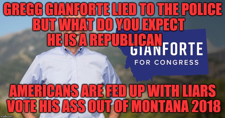 Gianforte | GREGG GIANFORTE LIED TO THE POLICE BUT WHAT DO YOU EXPECT           HE IS A REPUBLICAN; AMERICANS ARE FED UP WITH LIARS VOTE HIS ASS OUT OF MONTANA 2018 | image tagged in gianforte | made w/ Imgflip meme maker