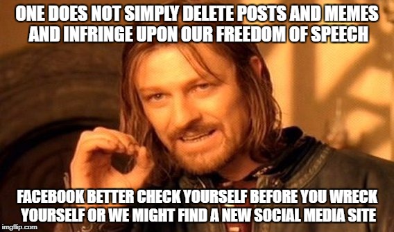 One Does Not Simply Meme | ONE DOES NOT SIMPLY DELETE POSTS AND MEMES AND INFRINGE UPON OUR FREEDOM OF SPEECH; FACEBOOK BETTER CHECK YOURSELF BEFORE YOU WRECK YOURSELF OR WE MIGHT FIND A NEW SOCIAL MEDIA SITE | image tagged in memes,one does not simply | made w/ Imgflip meme maker