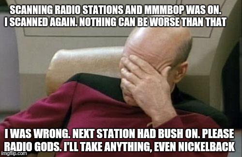 Captain Picard Facepalm Meme | SCANNING RADIO STATIONS AND MMMBOP WAS ON. I SCANNED AGAIN. NOTHING CAN BE WORSE THAN THAT; I WAS WRONG. NEXT STATION HAD BUSH ON. PLEASE RADIO GODS. I'LL TAKE ANYTHING, EVEN NICKELBACK | image tagged in memes,captain picard facepalm | made w/ Imgflip meme maker