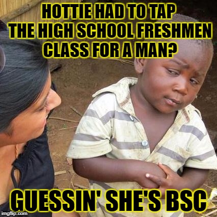 Third World Skeptical Kid Meme | HOTTIE HAD TO TAP THE HIGH SCHOOL FRESHMEN CLASS FOR A MAN? GUESSIN' SHE'S BSC | image tagged in memes,third world skeptical kid | made w/ Imgflip meme maker