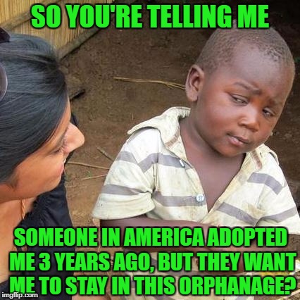 Third World Skeptical Kid Meme | SO YOU'RE TELLING ME; SOMEONE IN AMERICA ADOPTED ME 3 YEARS AGO, BUT THEY WANT ME TO STAY IN THIS ORPHANAGE? | image tagged in memes,third world skeptical kid | made w/ Imgflip meme maker