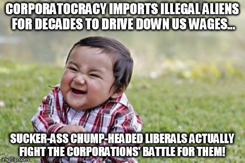 You claim you're pro-labor, yet you're seriously anti-wall?  Dude... | CORPORATOCRACY IMPORTS ILLEGAL ALIENS FOR DECADES TO DRIVE DOWN US WAGES... SUCKER-ASS CHUMP-HEADED LIBERALS ACTUALLY FIGHT THE CORPORATIONS' BATTLE FOR THEM! | image tagged in illegal immigration,illegal aliens,corporations,mexico wall | made w/ Imgflip meme maker