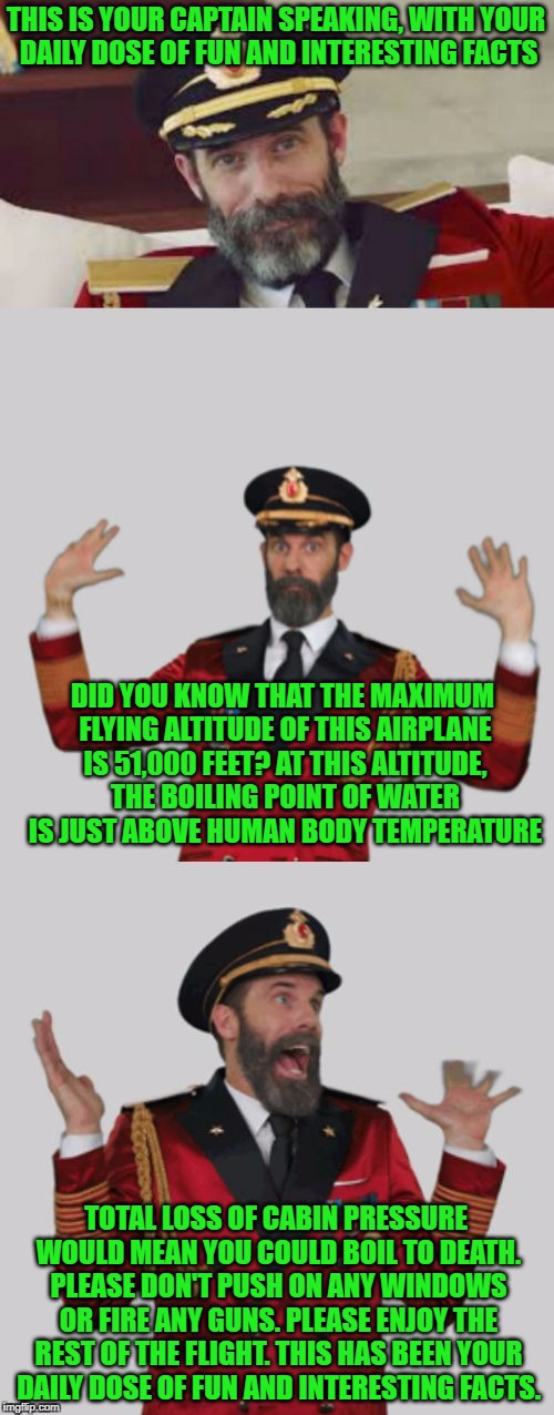 Captain Obviously Too Much Info | THIS IS YOUR CAPTAIN SPEAKING, WITH YOUR DAILY DOSE OF FUN AND INTERESTING FACTS; DID YOU KNOW THAT THE MAXIMUM FLYING ALTITUDE OF THIS AIRPLANE IS 51,000 FEET? AT THIS ALTITUDE, THE BOILING POINT OF WATER IS JUST ABOVE HUMAN BODY TEMPERATURE; TOTAL LOSS OF CABIN PRESSURE WOULD MEAN YOU COULD BOIL TO DEATH. PLEASE DON'T PUSH ON ANY WINDOWS OR FIRE ANY GUNS. PLEASE ENJOY THE REST OF THE FLIGHT. THIS HAS BEEN YOUR DAILY DOSE OF FUN AND INTERESTING FACTS. | image tagged in captain obviously too much info,meme,plane | made w/ Imgflip meme maker