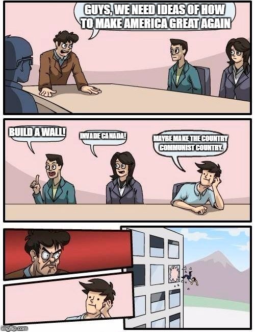 Boardroom Meeting Suggestion Meme | GUYS, WE NEED IDEAS OF HOW TO MAKE AMERICA GREAT AGAIN; BUILD A WALL! INVADE CANADA! MAYBE MAKE THE COUNTRY COMMUNIST COUNTRY. | image tagged in memes,boardroom meeting suggestion | made w/ Imgflip meme maker