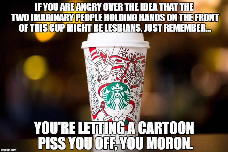 Starbucks Newest Holiday Cup for 2017 | IF YOU ARE ANGRY OVER THE IDEA THAT THE TWO IMAGINARY PEOPLE HOLDING HANDS ON THE FRONT OF THIS CUP MIGHT BE LESBIANS, JUST REMEMBER... YOU'RE LETTING A CARTOON PISS YOU OFF, YOU MORON. | image tagged in starbucks,starbucks red cup,morons | made w/ Imgflip meme maker