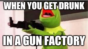 WHEN YOU GET DRUNK; IN A GUN FACTORY | image tagged in kermit the frog | made w/ Imgflip meme maker