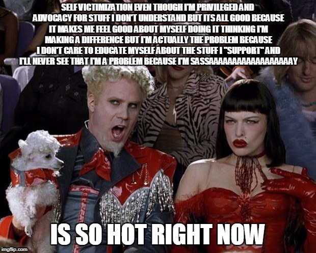 Mugatu So Hot Right Now Meme | SELF VICTIMIZATION EVEN THOUGH I'M PRIVILEGED AND ADVOCACY FOR STUFF I DON'T UNDERSTAND BUT ITS ALL GOOD BECAUSE IT MAKES ME FEEL GOOD ABOUT MYSELF DOING IT THINKING I'M MAKING A DIFFERENCE BUT I'M ACTUALLY THE PROBLEM BECAUSE I DON'T CARE TO EDUCATE MYSELF ABOUT THE STUFF I "SUPPORT" AND I'LL NEVER SEE THAT I'M A PROBLEM BECAUSE I'M SASSAAAAAAAAAAAAAAAAAAY; IS SO HOT RIGHT NOW | image tagged in memes,mugatu so hot right now | made w/ Imgflip meme maker