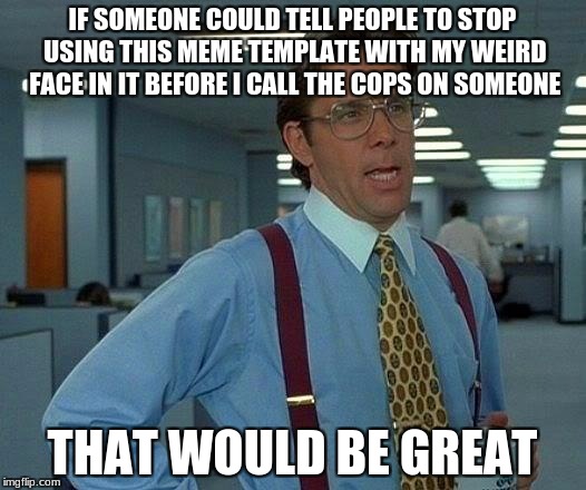 He's Not Joking | IF SOMEONE COULD TELL PEOPLE TO STOP USING THIS MEME TEMPLATE WITH MY WEIRD FACE IN IT BEFORE I CALL THE COPS ON SOMEONE; THAT WOULD BE GREAT | image tagged in memes,that would be great,cops | made w/ Imgflip meme maker