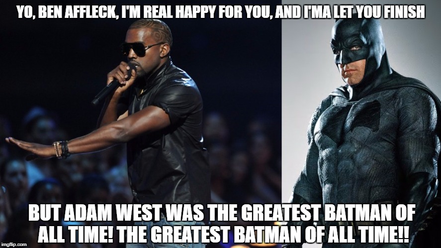 Kanye_Ben_Affleck | YO, BEN AFFLECK, I'M REAL HAPPY FOR YOU, AND I'MA LET YOU FINISH; BUT ADAM WEST WAS THE GREATEST BATMAN OF ALL TIME! THE GREATEST BATMAN OF ALL TIME!! | image tagged in kanye west,batman,ben affleck,adam west | made w/ Imgflip meme maker