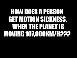 HOW DOES A PERSON GET MOTION SICKNESS,  WHEN THE PLANET IS MOVING 107,000KM/H??? | image tagged in black | made w/ Imgflip meme maker