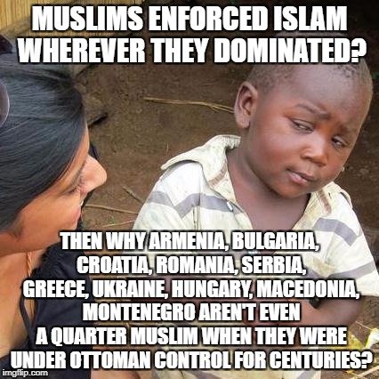 The Next Time Someone Says "Islam Spread By The Sword" |  MUSLIMS ENFORCED ISLAM WHEREVER THEY DOMINATED? THEN WHY ARMENIA, BULGARIA, CROATIA, ROMANIA, SERBIA, GREECE, UKRAINE, HUNGARY, MACEDONIA, MONTENEGRO AREN'T EVEN A QUARTER MUSLIM WHEN THEY WERE UNDER OTTOMAN CONTROL FOR CENTURIES? | image tagged in memes,third world skeptical kid,islam,muslim,muslims,history | made w/ Imgflip meme maker