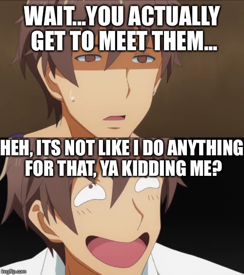 WAIT...YOU ACTUALLY GET TO MEET THEM... HEH, ITS NOT LIKE I DO ANYTHING FOR THAT, YA KIDDING ME? | made w/ Imgflip meme maker