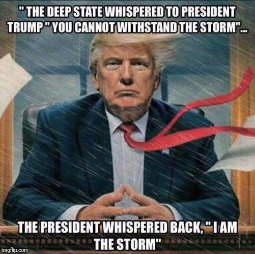 The Storm | " THE DEEP STATE WHISPERED TO PRESIDENT TRUMP"YOU CANNOT WITHSTAND THE STORM"... THE PRESIDENT WHISPERED BACK,"I AM THE STORM" | image tagged in donald trump,maga,president trump | made w/ Imgflip meme maker